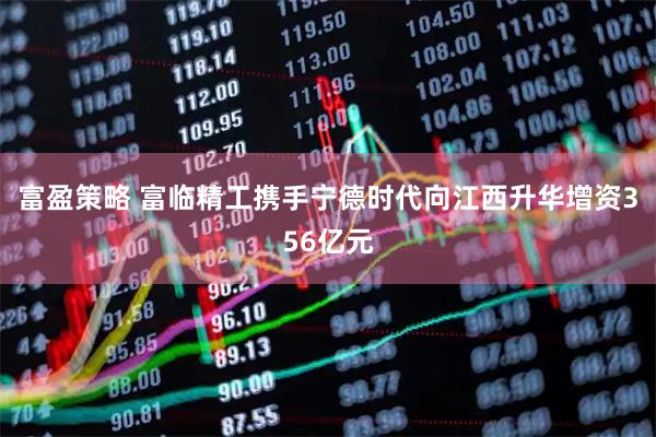 富盈策略 富临精工携手宁德时代向江西升华增资356亿元