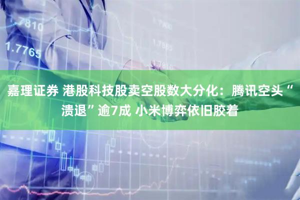 嘉理证券 港股科技股卖空股数大分化：腾讯空头“溃退”逾7成 小米博弈依旧胶着